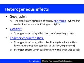 •  Geography:	
  	
  
o  The	
  eﬀects	
  are	
  primarily	
  driven	
  by	
  one	
  region	
  -­‐	
  where	
  the	
  
costs	
  of	
  in-­‐person	
  monitoring	
  are	
  higher	
  
•  Gender:	
  
o  Stronger	
  monitoring	
  eﬀects	
  on	
  men’s	
  reading	
  scores	
  
•  Teacher	
  characterisCcs:	
  
o  Stronger	
  monitoring	
  eﬀects	
  for	
  literacy	
  teachers	
  with	
  a	
  
lower	
  outside	
  opCon	
  (gender,	
  educaCon,	
  experience)	
  
o  Stronger	
  eﬀects	
  when	
  teachers	
  know	
  the	
  chief	
  was	
  called	
  
	
  Heterogeneous	
  eﬀects	
  
Jenny	
  C.	
  Aker	
   Mobile	
  Phones	
  and	
  Adult	
  EducaCon	
  
 