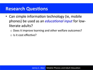 Research	
  Goals	
  
•  Can	
  simple	
  informaCon	
  technology	
  (ie,	
  mobile	
  
phones)	
  be	
  used	
  as	
  an	
  educa&onal	
  input	
  for	
  low-­‐
literate	
  adults?	
  
o  Does	
  it	
  improve	
  learning	
  and	
  other	
  welfare	
  outcomes?	
  	
  	
  
o  Is	
  it	
  cost	
  eﬀecCve?	
  
	
  Research	
  Ques<ons	
  
Jenny	
  C.	
  Aker	
   Mobile	
  Phones	
  and	
  Adult	
  EducaCon	
  
 