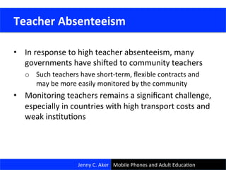 •  In	
  response	
  to	
  high	
  teacher	
  absenteeism,	
  many	
  
governments	
  have	
  shi.ed	
  to	
  community	
  teachers	
  	
  
o  Such	
  teachers	
  have	
  short-­‐term,	
  ﬂexible	
  contracts	
  and	
  
may	
  be	
  more	
  easily	
  monitored	
  by	
  the	
  community	
  
•  Monitoring	
  teachers	
  remains	
  a	
  signiﬁcant	
  challenge,	
  
especially	
  in	
  countries	
  with	
  high	
  transport	
  costs	
  and	
  
weak	
  insCtuCons	
  
	
  Teacher	
  Absenteeism	
  
Jenny	
  C.	
  Aker	
   Mobile	
  Phones	
  and	
  Adult	
  EducaCon	
  
 