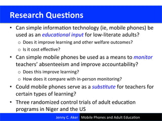 Research	
  Goals	
  
•  Can	
  simple	
  informaCon	
  technology	
  (ie,	
  mobile	
  phones)	
  be	
  
used	
  as	
  an	
  educa&onal	
  input	
  for	
  low-­‐literate	
  adults?	
  
o  Does	
  it	
  improve	
  learning	
  and	
  other	
  welfare	
  outcomes?	
  	
  	
  
o  Is	
  it	
  cost	
  eﬀecCve?	
  
•  Can	
  simple	
  mobile	
  phones	
  be	
  used	
  as	
  a	
  means	
  to	
  monitor	
  
teachers’	
  absenteeism	
  and	
  improve	
  accountability?	
  
o  Does	
  this	
  improve	
  learning?	
  	
  
o  How	
  does	
  it	
  compare	
  with	
  in-­‐person	
  monitoring?	
  
•  Could	
  mobile	
  phones	
  serve	
  as	
  a	
  subs&tute	
  for	
  teachers	
  for	
  
certain	
  types	
  of	
  learning?	
  
•  Three	
  randomized	
  control	
  trials	
  of	
  adult	
  educaCon	
  
programs	
  in	
  Niger	
  and	
  the	
  US	
  
	
  Research	
  Ques<ons	
  
Jenny	
  C.	
  Aker	
   Mobile	
  Phones	
  and	
  Adult	
  EducaCon	
  
 
