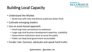 Building Local Capacity
• Understand the Market
• Build trust with new and diverse audiences (listen first)
• Cultivate emerging leaders
• Use an asset-based approach
• Small orgs have connections to audiences
• Large orgs lend business development expertise, scalability
• Government institutions want to serve the public
• Public can keep local government accountable
• Funder role: Connect, advocate and speak hard truths
 