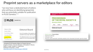 Preprint servers as a marketplace for editors
“we now have a dedicated team of editors
who will focus on identifying [preprints]
that are potentially suitable for publication
in PLOS Genetics.” *
* Bringing PLOS Genetics Editors to Preprint Servers
Gregory S. Barsh, Casey M. Bergman, Christopher D. Brown,
Nadia D. Singh, Gregory P. Copenhaver
Published: December 1, 2016
https://doi.org/10.1371/journal.pgen.1006448 #ASAPbio
 