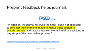 Preprint feedback helps journals
“In addition, the journal reserves the right--but is not obligated--
to consider the comments made to manuscripts posted to
preprint servers and factor these comments into final decisions at
any stage of the peer review process.”
http://www.fasebj.org/site/misc/edpolicies.xhtml#Preprint_Submissions
@ASAPbio_ | #ASAPbio | @jessicapolka
 