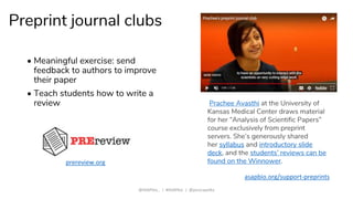 Preprint journal clubs
• Meaningful exercise: send
feedback to authors to improve
their paper
• Teach students how to write a
review
@ASAPbio_ | #ASAPbio | @jessicapolka
asapbio.org/support-preprints
Prachee Avasthi at the University of
Kansas Medical Center draws material
for her “Analysis of Scientific Papers”
course exclusively from preprint
servers. She’s generously shared
her syllabus and introductory slide
deck, and the students’ reviews can be
found on the Winnower.prereview.org
 