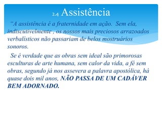 “A assistência é a fraternidade em ação. Sem ela,
indiscutivelmente , os nossos mais preciosos arrazoados
verbalísticos não passariam de belos mostruários
sonoros.
Se é verdade que as obras sem ideal são primorosas
esculturas de arte humana, sem calor da vida, a fé sem
obras, segundo já nos assevera a palavra apostólica, há
quase dois mil anos, NÃO PASSA DE UM CADÁVER
BEM ADORNADO.
2.4 Assistência
 