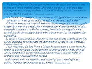 “Na Terra, Jesus é o Senhor que se fez servo de todos, por amor, e tem
esperado nossa contribuição na oficina dos séculos. A confiança dele
abrange as eras, sua experiência abarca as civilizações, seu devotamento
nos envolve há milênios...” (Emmanuel, vinha de luz)
“Os homens esperam por Jesus e Jesus espera igualmente pelos homens.
“Ninguém acredite que o mundo se redima sem almas redimidas”
O Mestre, para estender a sublimidade do seu programa salvador, pede
braços humanos que o realizem e intensifiquem. Começou o apostolado,
buscando o concurso de Pedro e André, formando, em seguida, uma
assembleia de doze companheiros para atacar o serviço da regeneração
planetária.
E, desde o primeiro dia da Boa Nova, convida, insiste e apela, junto das
almas, para que se convertam em instrumentos de sua Divina Vontade...
(Emmanuel, Fonte Viva)
Se já recebemos da Boa Nova a Lâmpada acesa para a nossa jornada,
somos compulsoriamente considerados colaboradores do ministério de
Jesus, competindo-nos a sementeira e a construção dele em todas as
criaturas que nos partilham a estrada
conhecemos, pois, na essência, qual o serviço que a revelação nos
indica, logo nos aproximemos da luz Cristã” (Emmanuel, fonte viva)
 