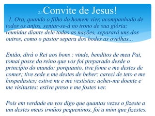 1. Ora, quando o filho do homem vier, acompanhado de
todos os anjos, sentar-se-á no trono de sua glória;
reunidas diante dele todas as nações, separará uns dos
outros, como o pastor separa dos bodes as ovelhas...
Então, dirá o Rei aos bons : vinde, benditos de meu Pai,
tomai posse do reino que vos foi preparado desde o
princípio do mundo; porquanto, tive fome e me destes de
comer; tive sede e me destes de beber; careci de teto e me
hospedastes; estive nu e me vestistes; achei-me doente e
me visitastes; estive preso e me fostes ver.
Pois em verdade eu vos digo que quantas vezes o fizeste a
um destes meus irmãos pequeninos, foi a mim que fizestes.
2.1Convite de Jesus!
 