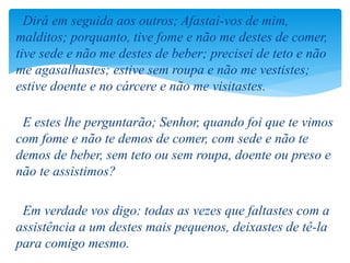 Dirá em seguida aos outros; Afastai-vos de mim,
malditos; porquanto, tive fome e não me destes de comer,
tive sede e não me destes de beber; precisei de teto e não
me agasalhastes; estive sem roupa e não me vestistes;
estive doente e no cárcere e não me visitastes.
E estes lhe perguntarão; Senhor, quando foi que te vimos
com fome e não te demos de comer, com sede e não te
demos de beber, sem teto ou sem roupa, doente ou preso e
não te assistimos?
Em verdade vos digo: todas as vezes que faltastes com a
assistência a um destes mais pequenos, deixastes de tê-la
para comigo mesmo.
 