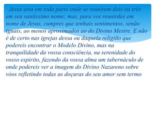 Jesus esta em toda parte onde se reunirem dois ou três
em seu santíssimo nome; mas, para vos reunirdes em
nome de Jesus, cumpres que tenhais sentimentos, senão
iguais, ao menos aproximados ao do Divino Mestre. E não
é de certo nas igrejas dessa ou daquela religião que
podereis encontrar o Modelo Divino, mas na
tranquilidade da vossa consciência, na serenidade do
vosso espirito, fazendo da vossa alma um tabernáculo de
onde podereis ver a imagem do Divino Nazareno sobre
vóos refletindo todas as doçuras do seu amor sem termo
 