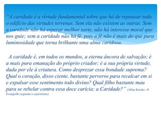 “A caridade é a virtude fundamental sobre que há de repousar todo
o edifício das virtudes terrenas. Sem ela não existem as outras. Sem
a caridade não há esperar melhor sorte, não há interesse moral que
nos guie; sem a caridade não há fé, pois a fé não é mais do que pura
luminosidade que torna brilhante uma alma caridosa.
A caridade é, em todos os mundos, a eterna âncora de salvação; é
a mais pura emanação do próprio criador; é a sua própria virtude,
dada por ele à criatura. Como desprezar essa bondade suprema?
Qual o coração, disso ciente, bastante perverso para recalcar em si
e expulsar esse sentimento todo divino? Qual filho bastante mau
para se rebelar contra essa doce carícia: a Caridade?” (Allan Kardec, O
Evangelho segundo o espiritismo)
 
