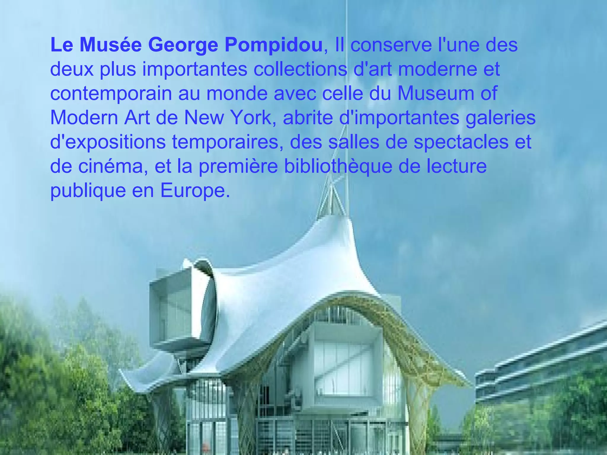 Le Musée George Pompidou , Il conserve l'une des deux plus importantes collections d'art moderne et contemporain au monde avec celle du Museum of Modern Art de New York, abrite d'importantes galeries d'expositions temporaires, des salles de spectacles et de cinéma, et la première bibliothèque de lecture publique en Europe.