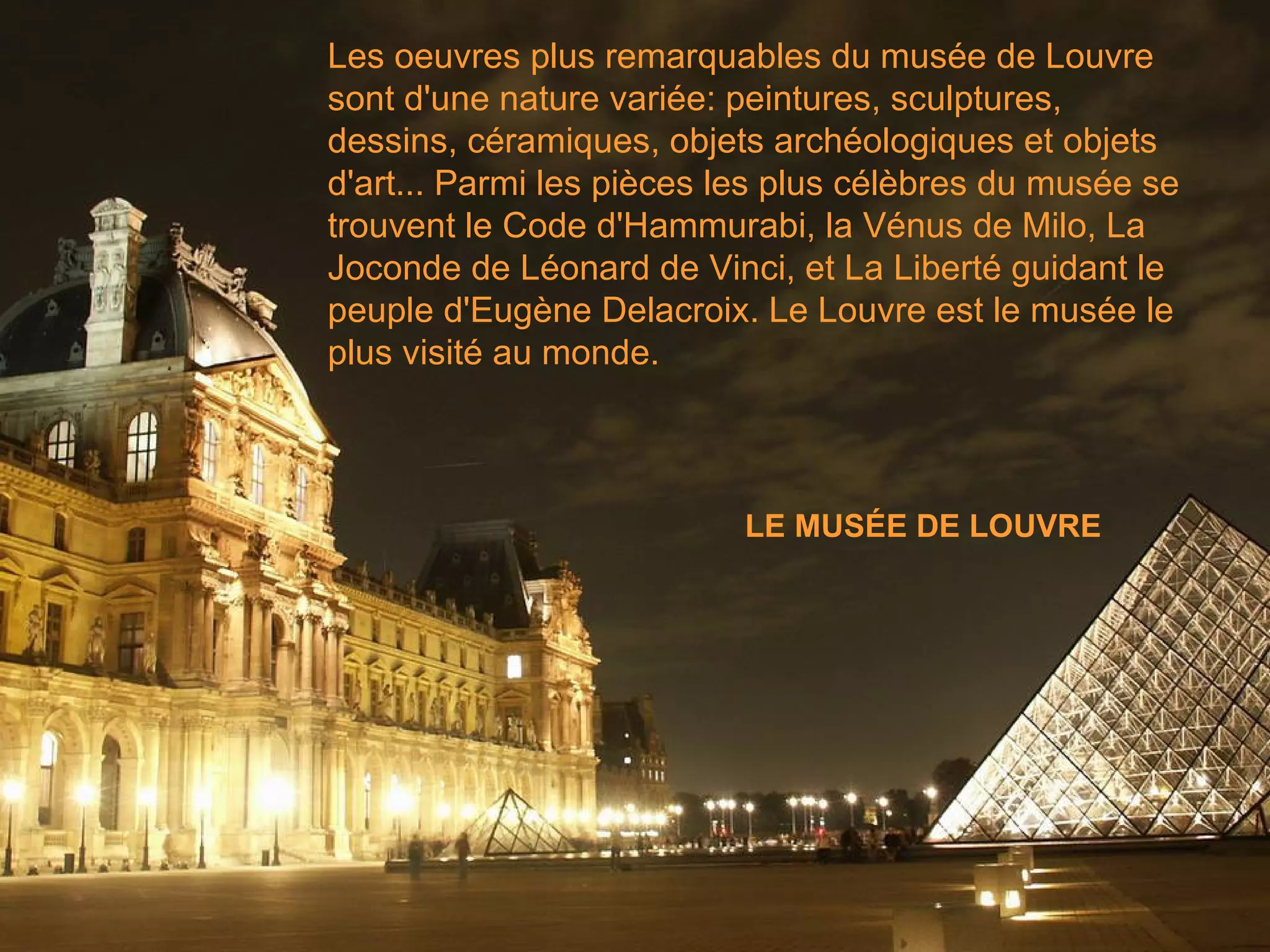 Les oeuvres plus remarquables du musée de Louvre sont d'une nature variée: peintures, sculptures, dessins, céramiques, objets archéologiques et objets d'art... Parmi les pièces les plus célèbres du musée se trouvent le Code d'Hammurabi, la Vénus de Milo, La Joconde de Léonard de Vinci, et La Liberté guidant le peuple d'Eugène Delacroix. Le Louvre est le musée le plus visité au monde. LE MUSÉE DE LOUVRE