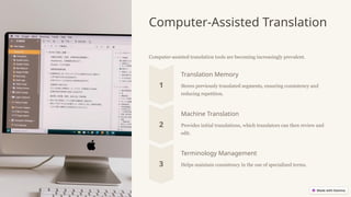 Computer-Assisted Translation
Computer-assisted translation tools are becoming increasingly prevalent.
Translation Memory
Stores previously translated segments, ensuring consistency and
reducing repetition.
Machine Translation
Provides initial translations, which translators can then review and
edit.
Terminology Management
Helps maintain consistency in the use of specialized terms.
 