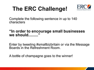 The ERC Challenge!
Complete the following sentence in up to 140
characters
“In order to encourage small businesses
we should.........”
Enter by tweeting #smallbizbritain or via the Message
Boards in the Refreshment Room.
A bottle of champagne goes to the winner!
 