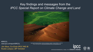 1
Key findings and messages from the
IPCC Special Report on Climate Change and Land
www.ipcc.ch/report/SRCCL Agricultural landscape between Ankara and Hattusha, Anatolia, Turkey (40°00' N – 33°35’ E)
©Yann Arthus-Bertrand | www.yannarthusbertrand.org | www.goodplanet.org
Jim Skea, Co-Chair IPCC WG III
Kuala Lumpur, 26th October
#SRCCL
 
