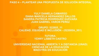 PASO 4 – PLANTEAR UNA PROPUESTA DE SOLUCIÓN INTEGRAL
YULY DANIELA CAMARGO
DIANA MARCELA HERNANDEZ DALLOS
SANDRA PATRICIA RODRIGUEZ GUEVARA
JUAN GABRIEL VARON PEREZ
GRUPO: 522005_11
CALIDAD, EQUIDAD E INCLUSION - (522005A_951)
TUTORA:
YENNY LISBETH CASTRO
UNIVERSIDAD NACIONAL ABIERTA Y A DISTANCIA (UNAD)
CIENCIAS DE LA EDUCACIÓN
MAESTRÍA EN EDUCACIÓN
 