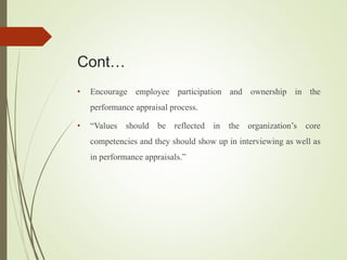 Cont…
• Encourage employee participation and ownership in the
performance appraisal process.
• “Values should be reflected in the organization’s core
competencies and they should show up in interviewing as well as
in performance appraisals.”
 