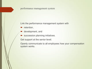 performance management system
Link the performance management system with
 retention,
 development, and
 succession planning initiatives.
Get support at the senior level.
Openly communicate to all employees how your compensation
system works.
 