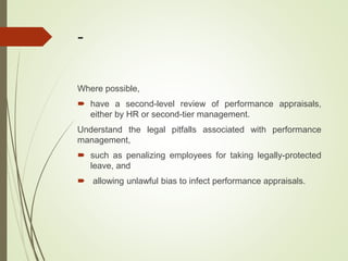 -
Where possible,
 have a second-level review of performance appraisals,
either by HR or second-tier management.
Understand the legal pitfalls associated with performance
management,
 such as penalizing employees for taking legally-protected
leave, and
 allowing unlawful bias to infect performance appraisals.
 