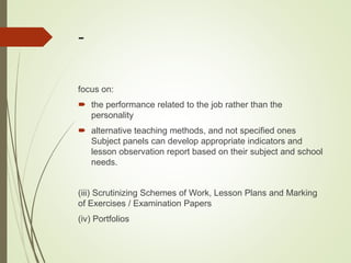 -
focus on:
 the performance related to the job rather than the
personality
 alternative teaching methods, and not specified ones
Subject panels can develop appropriate indicators and
lesson observation report based on their subject and school
needs.
(iii) Scrutinizing Schemes of Work, Lesson Plans and Marking
of Exercises / Examination Papers
(iv) Portfolios
 