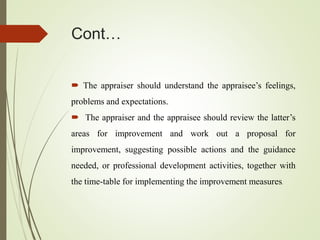 Cont…
 The appraiser should understand the appraisee’s feelings,
problems and expectations.
 The appraiser and the appraisee should review the latter’s
areas for improvement and work out a proposal for
improvement, suggesting possible actions and the guidance
needed, or professional development activities, together with
the time-table for implementing the improvement measures.
 