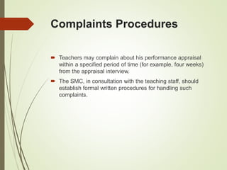 Complaints Procedures
 Teachers may complain about his performance appraisal
within a specified period of time (for example, four weeks)
from the appraisal interview.
 The SMC, in consultation with the teaching staff, should
establish formal written procedures for handling such
complaints.
 