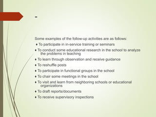 -
Some examples of the follow-up activities are as follows:
♦ To participate in in-service training or seminars
♦ To conduct some educational research in the school to analyze
the problems in teaching
♦ To learn through observation and receive guidance
♦ To reshuffle posts
♦ To participate in functional groups in the school
♦ To chair some meetings in the school
♦ To visit and learn from neighboring schools or educational
organizations
♦ To draft reports/documents
♦ To receive supervisory inspections
 