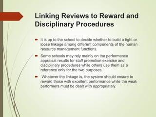 Linking Reviews to Reward and
Disciplinary Procedures
 It is up to the school to decide whether to build a tight or
loose linkage among different components of the human
resource management functions.
 Some schools may rely mainly on the performance
appraisal results for staff promotion exercise and
disciplinary procedures while others use them as a
reference only for the two purposes.
 Whatever the linkage is, the system should ensure to
reward those with excellent performance while the weak
performers must be dealt with appropriately.
 