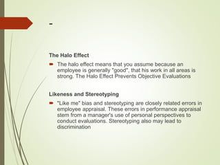 -
The Halo Effect
 The halo effect means that you assume because an
employee is generally "good", that his work in all areas is
strong. The Halo Effect Prevents Objective Evaluations
Likeness and Stereotyping
 "Like me" bias and stereotyping are closely related errors in
employee appraisal. These errors in performance appraisal
stem from a manager's use of personal perspectives to
conduct evaluations. Stereotyping also may lead to
discrimination
 