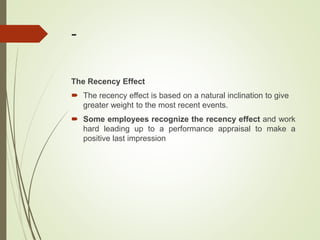 -
The Recency Effect
 The recency effect is based on a natural inclination to give
greater weight to the most recent events.
 Some employees recognize the recency effect and work
hard leading up to a performance appraisal to make a
positive last impression
 