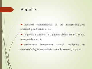 Benefits
 improved communication in the manager/employee
relationship and within teams,
 improved motivation through re-establishment of trust and
managerial approval,
 performance improvement through re-aligning the
employee’s day-to-day activities with the company’s goals.
 