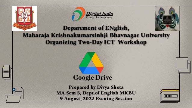 Department of ENglish,
Maharaja Krishnakumarsinhji Bhavnagar University
Organizing Two-Day ICT Workshop
Prepared by Divya Sheta
MA Sem 3, Dept.of English MKBU
9 August, 2022 Evening Session
Google Drive
 