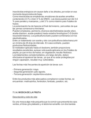 insecticidas enérgicos sin causar daño a los árboles,por estar en ese
momento desprovistosde hojas.
Como insecticidas se empleanlas emulsiones de aceites amarillos
conteniendo 2,5 % o bien 5 % de DNOC. Las dosis puedenser del 3,5
% para perales y manzanos, y del 3 % como máximo para frutales de
hueso.
La pulverización ha de hacerse al final del invierno, pero antes de que
las yemas comiencena hincharse.
Pueden emplearse,asimismo,diversos oleofosforados (aceite-etion,
aceite-diazinon, aceite-paration) hasta estados fenológicosC-D (botón
rosa-botónblanco). Los polisulfuros bario puedencombinarse con los
oleofosforados.
Entre un tratamiento con aceite y otro con polisulfuros debe transcurrir
un mínimo de 25 días de intervalo. En caso contrario, pueden
producirse fitotoxicidades.
El metidation aplicado hasta el desborre,también proporciona
resultados excelentes,aunque solo puede aplicarse en los frutales de
pepita, ya que en los de hueso, en vegetación,resulta fitotóxico.
Los tratamientos complementarios,a lo largo del año, deben
efectuarse al aparecer las larvas, ya que al no estar protegidas por
ningún caparazón, resultan muy vulnerables.
Las fechas más frecuentes de aparición de larvas son:
- Primera generación: mayo.
- Segunda generación: julio-agosto.
- Tercera generación: septiembre-octubre.
Entre los productos más adecuados a emplearen estas fechas, se
encuentran: metil-azinfos, fenitrotion, fentoato, paration, etc.
7.1.4. MOSCADE LA FRUTA
Descripcióny ciclo de vida
Es una mosca algo más pequeña que la común que presenta los ojos
verdes,el tórax gris plateado y el abdomenamarillo con dos bandas
 