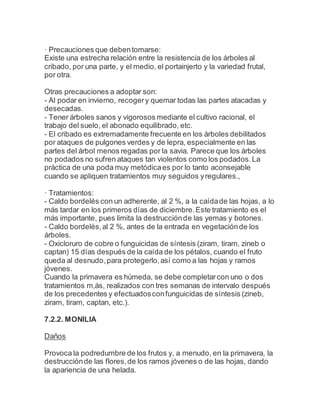 · Precauciones que debentomarse:
Existe una estrecha relación entre la resistencia de los árboles al
cribado, por una parte, y el medio, el portainjerto y la variedad frutal,
por otra.
Otras precauciones a adoptar son:
- Al podar en invierno, recogery quemar todas las partes atacadas y
desecadas.
- Tener árboles sanos y vigorosos mediante el cultivo racional, el
trabajo del suelo, el abonado equilibrado, etc.
- El cribado es extremadamente frecuente en los árboles debilitados
por ataques de pulgones verdes y de lepra, especialmente en las
partes del árbol menos regadas por la savia. Parece que los árboles
no podados no sufren ataques tan violentos como los podados.La
práctica de una poda muy metódicaes por lo tanto aconsejable
cuando se apliquen tratamientos muy seguidos yregulares.,
· Tratamientos:
- Caldo bordelés con un adherente, al 2 %, a la caídade las hojas, a lo
más tardar en los primeros días de diciembre.Este tratamiento es el
más importante, pues limita la destrucciónde las yemas y botones.
- Caldo bordelés,al 2 %, antes de la entrada en vegetaciónde los
árboles.
- Oxicloruro de cobre o funguicidas de síntesis (ziram, tiram, zineb o
captan) 15 días después de la caída de los pétalos, cuando el fruto
queda al desnudo,para protegerlo,así como a las hojas y ramos
jóvenes.
Cuando la primavera es húmeda, se debe completarcon uno o dos
tratamientos m,ás, realizados con tres semanas de intervalo después
de los precedentes y efectuadosconfunguicidas de síntesis (zineb,
ziram, tiram, captan, etc.).
7.2.2. MONILIA
Daños
Provoca la podredumbre de los frutos y, a menudo, en la primavera, la
destrucciónde las flores,de los ramos jóvenes o de las hojas, dando
la apariencia de una helada.
 