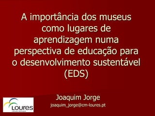 A importância dos museus
       como lugares de
     aprendizagem numa
perspectiva de educação para
o desenvolvimento sustentável
            (EDS)

          Joaquim Jorge
        joaquim_jorge@cm-loures.pt
 
