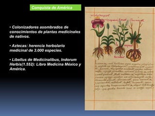 • Colonizadores asombrados de
conocimientos de plantas medicinales
de nativos.
• Aztecas: herencia herbolario
medicinal de 3.000 especies.
• Libellus de Medicinalibus, Indorum
Herbis(1.552): Libro Medicina México y
América.
Conquista de América
 