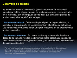 Desarrollo de precios
Es muy difícil señalar la evolución general de precios de los aceites
esenciales, debido al gran número de aceites esenciales comercializados
en el mercado. Sin embargo, se puede decir que el nivel de precios de
aceites esenciales está influenciada por:
• Factores de calidad : Determinado por el país de origen, el clima, la
cosecha, la concentración de los ingredientes y el método de extracción.
Las cantidades producidas tienen una gran influencia en los precios de los
aceites esenciales.
• Factores económicos : En base a la oferta y la demanda. La oferta
depende del tamaño y de los rendimientos de las cosechas actuales, los
stocks de los comerciantes, procesadores y usuarios finales, y la existencia
de sustitutos sintéticos.
Por otra parte, en cultivos producidos orgánicamente, o con certificación de Comercio Justo y
(para algunos productos) de recolección silvestre, las materias primas tienen una gran
influencia en el precio. Estos productos se venden a precios más elevados que los
producidos convencionalmente.
 