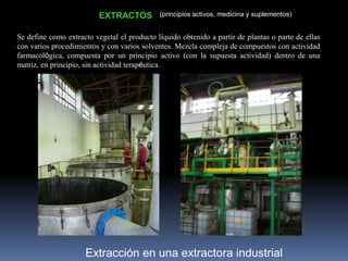 Extracción en una extractora industrial
EXTRACTOS (principios activos, medicina y suplementos)
Se define como extracto vegetal el producto líquido obtenido a partir de plantas o parte de ellas
con varios procedimientos y con varios solventes. Mezcla compleja de compuestos con actividad
farmacológica, compuesta por un principio activo (con la supuesta actividad) dentro de una
matriz, en principio, sin actividad terapéutica.
 