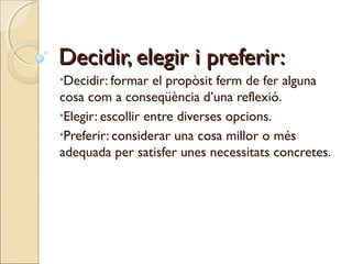 Decidir, elegir i preferir:
•Decidir: formar

el propòsit ferm de fer alguna
cosa com a conseqüència d’una reflexió.
•Elegir: escollir entre diverses opcions.
•Preferir: considerar una cosa millor o més
adequada per satisfer unes necessitats concretes.

 
