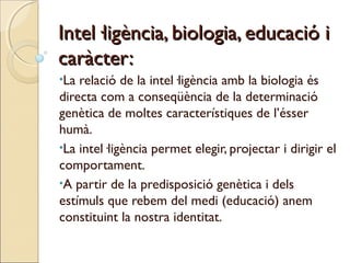 Intel·ligència, biologia, educació i
caràcter:
•La

relació de la intel·ligència amb la biologia és
directa com a conseqüència de la determinació
genètica de moltes característiques de l’ésser
humà.
•La intel·ligència permet elegir, projectar i dirigir el
comportament.
•A partir de la predisposició genètica i dels
estímuls que rebem del medi (educació) anem
constituint la nostra identitat.

 