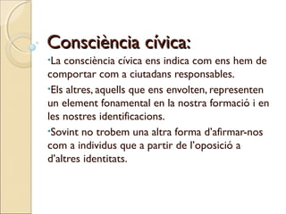 Consciència cívica:
•La

consciència cívica ens indica com ens hem de
comportar com a ciutadans responsables.
•Els altres, aquells que ens envolten, representen
un element fonamental en la nostra formació i en
les nostres identificacions.
•Sovint no trobem una altra forma d’afirmar-nos
com a individus que a partir de l’oposició a
d’altres identitats.

 