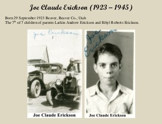 Joe Claude Erickson (1923 – 1945)
Born 29 September 1923 Beaver, Beaver Co., Utah
The 7th
of 7 children of parents Larkin Andrew Erickson and Ethyl Roberts Erickson.
 
