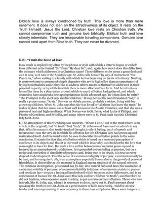 Biblical love is always conditioned by truth. This love is more than mere
sentiment. It does not lean on the attractiveness of its object. It rests on the
Truth Himself, Jesus the Lord. Christian love rests on Christian truth. We
cannot compromise truth and genuine love biblically. Biblical truth and love
closely interrelate. They are inseparable traveling companions. Genuine love
cannot exist apart from Bible truth. They can never be divorced.
8. BI, “Truth the bond of love
How much is implied very often by the phrase or style with which a letter is begun or ended!
How different is the formal “Sir” from “My dear Sir”; and, again, how much does this differ from
the intimacy which addresses by a Christian name! Those different styles mean a great deal; and
as it is now, so it was in the Apostolic age. St. John calls himself by way of endearment “the
Presbyter,” when writing to a family with which he has been long on terms of intimacy. Nothing
is more welcome to persons of simple character who are in high office than an opportunity of
laying its formalities aside; they like to address others and to be themselves addressed in their
personal capacity, or by a title in which there is more affection than form. And he introduces
himself to them by a description around which so much affection had gathered, and which
seemed to have acquired a new appropriateness in his advanced age. To whom does he write?
“The Presbyter to the elect lady and her children.” It may be that the word translated “lady” is
really a proper name, “Kyria.” She was an elderly person, probably a widow, living with her
grown-up children. When St. John says that she was loved by “all them that knew the truth,” he
makes it plain that her name was at least well known in the Asiatic Churches, and that she was a
person of real and high excellence. What Dorcas was to St. Peter; what Lydia of Philippi, and
Phoebe of Cenchrea, and Priscilla, and many others were to St. Paul, such was this Christian
lady to St. John.
I. The atmosphere of this friendship was sincerity. “Whom I love,” not in the truth (there is no
article in the original), but “in truth.” Not “truly”: St. John would have used an adverb to say
that. What he means is that truth—truth of thought, truth of feeling, truth of speech and
intercourse—was the very air in which his affection for this Christian lady had grown up and
maintained itself. And the word which he uses to describe this affection points to the same
conclusion. It stands for that kind of affection which is based on a reasoned perception of
excellence in its object; and thus it is the word which is invariably used to describe the love that
man ought to have for God. But such a love as this between man and man grows up and is
fostered in an atmosphere of truthfulness. It is grounded not on feeling or passion, but on a
reciprocal conviction of simplicity of purpose; and, being true in its origin, it is true at every
stage of its development. That the sense of a common integrity of purpose, a common anxiety to
be true, and to recognise truth, is an atmosphere especially favourable to the growth of personal
friendships, is observable at this moment in England among students of the natural sciences.
The common investigation, prosecuted day by day, into natural facts and laws; the assurance of
a common nobility of purpose, of a common liability to failure, of a common anxiety to pursue
and proclaim fact—creates a feeling of brotherhood which traverses other differences, and is an
enrichment of human life. St. John loved this lady and her children “in truth”; and therefore he
did not hesitate, when occasion made it a duty, to put a strain on their affection. Those who love
in truth, like St. John, can, when it is necessary to do so, carry out St. Paul’s precept about
speaking the truth in love. St. John, as a great master of faith and charity, could be at once
tender and uncompromising. It was necessary in these days at Ephesus. There were dangers to
 