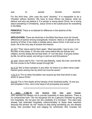 was to spread Gnostic doctrine.
For the third time, John uses the word “doctrine.” It is impossible to be a
Christian without doctrine. We have to know Whom we believe, what we
believe and why we believe it. If a person is wrong about Christ, he is wrong
about everything in Christianity. Jesus Christ is the substructure for everything
in the Bible.
PRINCIPLE: There is no latitude for difference in the doctrine of the
incarnation.
APPLICATION: There are doctrines in the Bible that leave room for honest
difference of opinion among evangelicals; however, there is no latitude in the
doctrine of Christ. If we make a mistake about Jesus Christ, it will cost us our
souls. He is the only way of access into heaven.
Jn 10:7 “Then Jesus said to them again, ‘Most assuredly, I say to you, I am
the door of the sheep. 8 “All who ever came before Me are thieves and
robbers, but the sheep did not hear them. 9 “I am the door. If anyone enters
by Me, he will be saved, and will go in and out and find pasture.’”
Jn 14:6 “Jesus said to him, ‘I am the way [literally, road], the truth, and the life.
No one comes to the Father except through Me.’”
Ac 4:12 “Nor is there salvation in any other, for there is no other name under
heaven given among men by which we must be saved.”
1 Co 3:11 “For no other foundation can anyone lay than that which is laid,
which is Jesus Christ.”
Col 2:9 “For in Him dwells all the fullness of the Godhead bodily; 10 and you
are complete in Him, who is the head of all principality and power.”
*********************************************************
2 John 1:10b do not receive him into your house
John warned his readers not to provide hospitality to false teachers. There is
no compromise here: “Do not recognize him as a genuine Christian by giving
him hospitality. Do not give him the credibility of a Christian.” The elect lady
already had extended hospitality indiscriminately to these false teachers
because the phrase “do not” means to stop doing something you are already
doing. She provided food and lodging for antichrists! She invested her
 