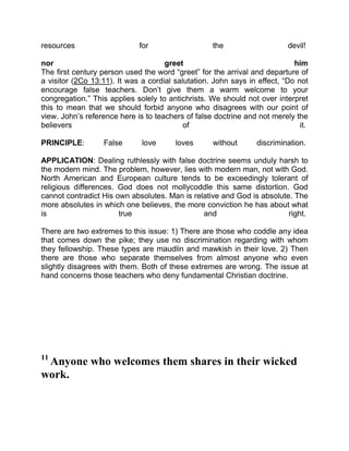 resources for the devil!
nor greet him
The first century person used the word “greet” for the arrival and departure of
a visitor (2Co 13:11). It was a cordial salutation. John says in effect, “Do not
encourage false teachers. Don’t give them a warm welcome to your
congregation.” This applies solely to antichrists. We should not over interpret
this to mean that we should forbid anyone who disagrees with our point of
view. John’s reference here is to teachers of false doctrine and not merely the
believers of it.
PRINCIPLE: False love loves without discrimination.
APPLICATION: Dealing ruthlessly with false doctrine seems unduly harsh to
the modern mind. The problem, however, lies with modern man, not with God.
North American and European culture tends to be exceedingly tolerant of
religious differences. God does not mollycoddle this same distortion. God
cannot contradict His own absolutes. Man is relative and God is absolute. The
more absolutes in which one believes, the more conviction he has about what
is true and right.
There are two extremes to this issue: 1) There are those who coddle any idea
that comes down the pike; they use no discrimination regarding with whom
they fellowship. These types are maudlin and mawkish in their love. 2) Then
there are those who separate themselves from almost anyone who even
slightly disagrees with them. Both of these extremes are wrong. The issue at
hand concerns those teachers who deny fundamental Christian doctrine.
11
Anyone who welcomes them shares in their wicked
work.
 