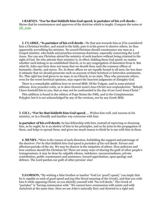 1.BARNES. “For he that biddeth him God speed, is partaker of his evil deeds -
Shows that he countenances and approves of the doctrine which is taught. Compare the notes at
1Ti_5:22.
2. CLARKE, “Is partaker of his evil deeds - He that acts towards him as if he considered
him a Christian brother, and sound in the faith, puts it in his power to deceive others, by thus
apparently accrediting his ministry. No sound Christian should countenance any man as a
Gospel minister, who holds and preaches erroneous doctrines; especially concerning the Lord
Jesus. Nor can any Christian attend the ministry of such teachers without being criminal in the
sight of God. He who attends their ministry is, in effect, bidding them God speed; no matter
whether such belong to an established Church, or to any congregation of dissenters from it. But
what St. John says here does not mean that we should deny such the common offices of
humanity, charity, and mercy. No. In these offices we are equally bound to all men; far less does
it intimate that we should persecute such on account of their heretical or heterodox sentiments.
No. This right has God given to no man, to no Church, to no state. They who persecute others,
even for the worst heretical opinions, may expect the heaviest judgments of Almighty God.
There is a remarkable addition here in several MSS. Of the Vulgate, and in some printed
editions. Ecce praedixi vobis, ut in diem Domini nostri Jesu Christi non confundamini. “Behold,
I have foretold this to you, that ye may not be confounded in the day of our Lord Jesus Christ.”
This addition is found in the edition of Pope Sixtus the Fifth, and in the Complutensian
Polyglot; but it is not acknowledged by any of the versions, nor by any Greek MSS.
3. GILL, “For he that biddeth him God speed,.... Wishes him well, and success in his
ministry, or in a friendly and familiar way converses with him:
is partaker of his evil deeds; he has fellowship with him, instead of reproving or shunning
him, as he ought; he is an abettor of him in his principles, and so far joins in the propagation of
them, and helps to spread them, and gives too much reason to think he is one with him in them.
4. HENRY, “Here is the reason of such direction, forbidding the support and patronage of
the deceiver: For he that biddeth him God speed is partaker of his evil deeds. Favour and
affection partake of the sin. We may be sharers in the iniquities of others. How judicious and
how cautious should the Christian be! There are many ways of sharing the guilt of other people's
transgressions; it may be done by culpable silence, indolence, unconcernedness, private
contribution, public countenance and assistance, inward approbation, open apology and
defence. The Lord pardon our guilt of other persons' sins!
5.JAMISON, “By wishing a false brother or teacher “God (or ‘good’) speed,” you imply that
he is capable as such of good speed and joy (the literal meaning of the Greek), and that you wish
him it while opposing Christ; so you identify yourself with “his evil deeds.” The Greek of
“partaker” is “having communion with.” We cannot have communion with saints and with
Antichrist at the same time. Here we see John’s naturally fiery zeal directed to a right end.
 