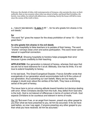 Polycarp, the disciple of John, told contemporaries of Irenaeus, who narrates the story on their
authority, that on one occasion when John was about to bathe, and heard that Cerinthus, the
heretic, was within, he retired with abhorrence, exclaiming, Surely the house will fall in ruins
since the enemy of the truth is there.
6. , “GRANT RICHIESON, “2 John 1:11 “ for he who greets him shares in his
evil deeds.”
for
The word “for” gives the reason for the sharp prohibition of verse 10 – “Do not
greet them.”
he who greets him shares in his evil deeds
To show hospitality to false teachers is to partake of their heresy. The word
“shares” conveys close union and active participation. This word never carries
casual or superficial connection.
PRINCIPLE: Showing hospitality to heretics helps propagate their error
because it gives credibility to their teaching.
APPLICATION: Our generation is tolerant of heresy, whereas God says that
we are not to have tolerance for it at all. Biblically, love has its limits. It is not
love to extend hospitality to heresy.
In his last book, The Great Evangelical Disaster, Francis Schaffer wrote that
evangelicals of our generation would accommodate truth to fit the culture of
our generation, thus subverting our own beliefs. Many are too ready to
engage in doubt even about the verities of the faith. They have a shrinking
sense of the peril of heresy.
The issue here is not an unloving attitude toward heretics but decisive dealing
with error. When Christians deviate from the truth, they defect from God who
is the truth. God is not tolerant of differences in terms of content of truth. God
expects Christians to be courteous and tolerant in terms of mode.
Ga 1:8 “But even if we, or an angel from heaven, preach any other gospel to
you than what we have preached to you, let him be accursed. 9 As we have
said before, so now I say again, if anyone preaches any other gospel to you
than what you have received, let him be accursed.”
 