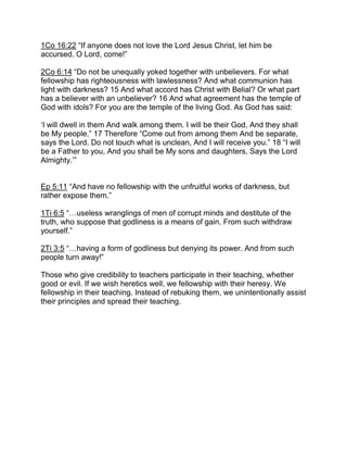1Co 16:22 “If anyone does not love the Lord Jesus Christ, let him be
accursed. O Lord, come!”
2Co 6:14 “Do not be unequally yoked together with unbelievers. For what
fellowship has righteousness with lawlessness? And what communion has
light with darkness? 15 And what accord has Christ with Belial? Or what part
has a believer with an unbeliever? 16 And what agreement has the temple of
God with idols? For you are the temple of the living God. As God has said:
‘I will dwell in them And walk among them. I will be their God, And they shall
be My people.” 17 Therefore “Come out from among them And be separate,
says the Lord. Do not touch what is unclean, And I will receive you.” 18 “I will
be a Father to you, And you shall be My sons and daughters, Says the Lord
Almighty.’”
Ep 5:11 “And have no fellowship with the unfruitful works of darkness, but
rather expose them.”
1Ti 6:5 “ useless wranglings of men of corrupt minds and destitute of the
truth, who suppose that godliness is a means of gain. From such withdraw
yourself.”
2Ti 3:5 “ having a form of godliness but denying its power. And from such
people turn away!”
Those who give credibility to teachers participate in their teaching, whether
good or evil. If we wish heretics well, we fellowship with their heresy. We
fellowship in their teaching. Instead of rebuking them, we unintentionally assist
their principles and spread their teaching.
 