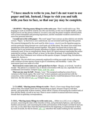 12
I have much to write to you, but I do not want to use
paper and ink. Instead, I hope to visit you and talk
with you face to face, so that our joy may be complete.
1.BARNES. “Having many things to write unto you - That I would wish to say. This
language is such as would be used by one who was hurried, or who was in feeble health, or who
hoped soon to see the person written to. In such a case only the points would be selected which
were of most immediate and pressing importance, and the remainder would be reserved for a
more free personal interview.
I would not write with paper - The word “paper” here conveys an idea which is not strictly
correct. “Paper,” as that term is now understood, was not invented until long after this period.
The material designated by the word used by John (χάρτης chartes) was the Egyptian papyrus,
and the particular thing denoted was a leaf made out of that plant. The sheets were made from
membranes of the plant closely pressed together. This plant was found also in Syria and
Babylon, but it was produced in greater abundance in Egypt, and that was the plant which was
commonly used. It was so comparatively cheap, that it in a great measure superseded the earlier
materials for writing - plates of lead, or stone, or the skins of animals. It is probable that the
books of the New Testament were written on this species of paper. Compare Hug, Introduction,
chapter iii., Section 11.
And ink - The ink which was commonly employed in writing was made of soot and water,
with a mixture of some species of gum to give it consistency and durability - Lucke. The
instrument (pen) was made of a reed.
But I trust to come unto you, and speak face to face - Margin, as in Greek, “mouth to
mouth.” The phrase is a common one, to denote conversation with any one, especially free and
confidential conversation. Compare Num_12:8; Jer_32:4.
That our joy may be full - Margin, “your.” The marginal reading has arisen from a
variation in the Greek copies. The word “our” is best sustained, and accords best with the
connection. John would be likely to express the hope that he would find pleasure from such an
interview. See the notes at 1Jo_1:4. Compare Rom_1:11-12.
2. CLARKE, “Having many things to write - That is, I have many things that I might
write to thee, but I think it best not to commit them to paper, because I hope to visit thee
shortly, and speak fully of those matters, which will be a means of increasing the comfort both of
thee and thy family, as well as my own. There is more comfort in mutual interviews among
friends than in epistolaty correspondence,
3. GILL, “Having many things to write unto you,.... Either on a civil, or on a religious
account, concerning the state of the churches of Asia, and particularly Ephesus, and of private
families and persons, and concerning the truths and doctrines of the Gospel; not that he had any
new one, or any other than what they had heard from the beginning, to communicate to them,
by word of mouth, for this he denies, 2Jo_1:5; wherefore this makes nothing for the unwritten
 