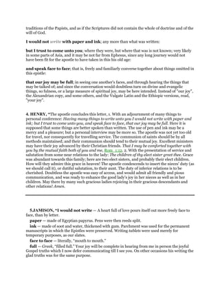 traditions of the Papists, and as if the Scriptures did not contain the whole of doctrine and of the
will of God.
I would not write with paper and ink; any more than what was written:
but I trust to come unto you; where they were, but where that was is not known; very likely
in some parts of Asia, and it may be not far from Ephesus, since any long journey would not
have been fit for the apostle to have taken in this his old age:
and speak face to face; that is, freely and familiarly converse together about things omitted in
this epistle:
that our joy may be full; in seeing one another's faces, and through hearing the things that
may be talked of; and since the conversation would doubtless turn on divine and evangelic
things, so fulness, or a large measure of spiritual joy, may be here intended. Instead of "our joy",
the Alexandrian copy, and some others, and the Vulgate Latin and the Ethiopic versions, read,
"your joy".
4. HENRY, “The apostle concludes this letter, 1. With an adjournment of many things to
personal conference: Having many things to write unto you I would not write with paper and
ink; but I trust to come unto you, and speak face to face, that our joy may be full. Here it is
supposed that some things are better spoken than written. The use of pen and ink may be a
mercy and a pleasure; but a personal interview may be more so. The apostle was not yet too old
for travel, nor consequently for travelling service. The communion of saints should be by all
methods maintained; and their communion should tend to their mutual joy. Excellent ministers
may have their joy advanced by their Christian friends. That I may be comforted together with
you by the mutual faith both of you and me, Rom_1:12. 2. With the presentation of service and
salutation from some near relations to the lady: The children of thy elect sister greet thee. Grace
was abundant towards this family; here are two elect sisters, and probably their elect children.
How will they admire this grace in heaven! The apostle condescends to insert the nieces' duty (as
we should call it), or dutiful salutation, to their aunt. The duty of inferior relations is to be
cherished. Doubtless the apostle was easy of access, and would admit all friendly and pious
communication, and was ready to enhance the good lady's joy in her nieces as well as in her
children. May there by many such gracious ladies rejoicing in their gracious descendants and
other relations! Amen.
5.JAMISON, “I would not write — A heart full of love pours itself out more freely face to
face, than by letter.
paper — made of Egyptian papyrus. Pens were then reeds split.
ink — made of soot and water, thickened with gum. Parchment was used for the permanent
manuscripts in which the Epistles were preserved. Writing tablets were used merely for
temporary purposes, as our slates.
face to face — literally, “mouth to mouth.”
full — Greek, “filled full.” Your joy will be complete in hearing from me in person the joyful
Gospel truths which I now defer communicating till I see you. On other occasions his writing the
glad truths was for the same purpose.
 